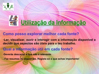 Utilização da Informação Como posso explorar melhor cada fonte?   Ler, visualizar, ouvir e interagir com a informação disponível e decidir que aspectos são úteis para o teu trabalho. Qual a informação útil em cada fonte?   Deverás descartar a que não é relevante. -  Faz resumos ou esquemas. Regista só o que achas importante! 