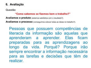 6. Avaliação
Questão:
“Como sabemos se fizemos bem o trabalho?”
Avaliamos o produto (estamos satisfeitos com o resultado?).
Avaliamos o processo (conseguimos colocar todas as ideias no trabalho?).
Pessoas que possuem competências de
literacia da informação são aquelas que
aprenderam a aprender. Elas ficam
preparadas para as aprendizagens ao
longo da vida. Porquê? Porque irão
sempre encontrar a informação necessária
para as tarefas e decisões que têm de
realizar.
 