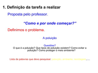 1. Definição da tarefa a realizar
Proposta pelo professor.
“Como e por onde começar?”
Definimos o problema.
A poluição
Questões?
O que é a poluição? Que tipos de poluição existem? Como evitar a
poluição? Como proteger o meio ambiente?
Lista de palavras que devo pesquisar: poluição, ambiente, reciclagem,….
 