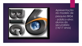 Apresentação
do modelo de
pesquisa BIG6
- público-alvo:
alunos do
secundário
(14/17 anos)
 