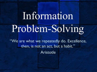 Information Problem-Solving “ We are what we repeatedly do. Excellence, then, is not an act, but a habit.” Aristotle 