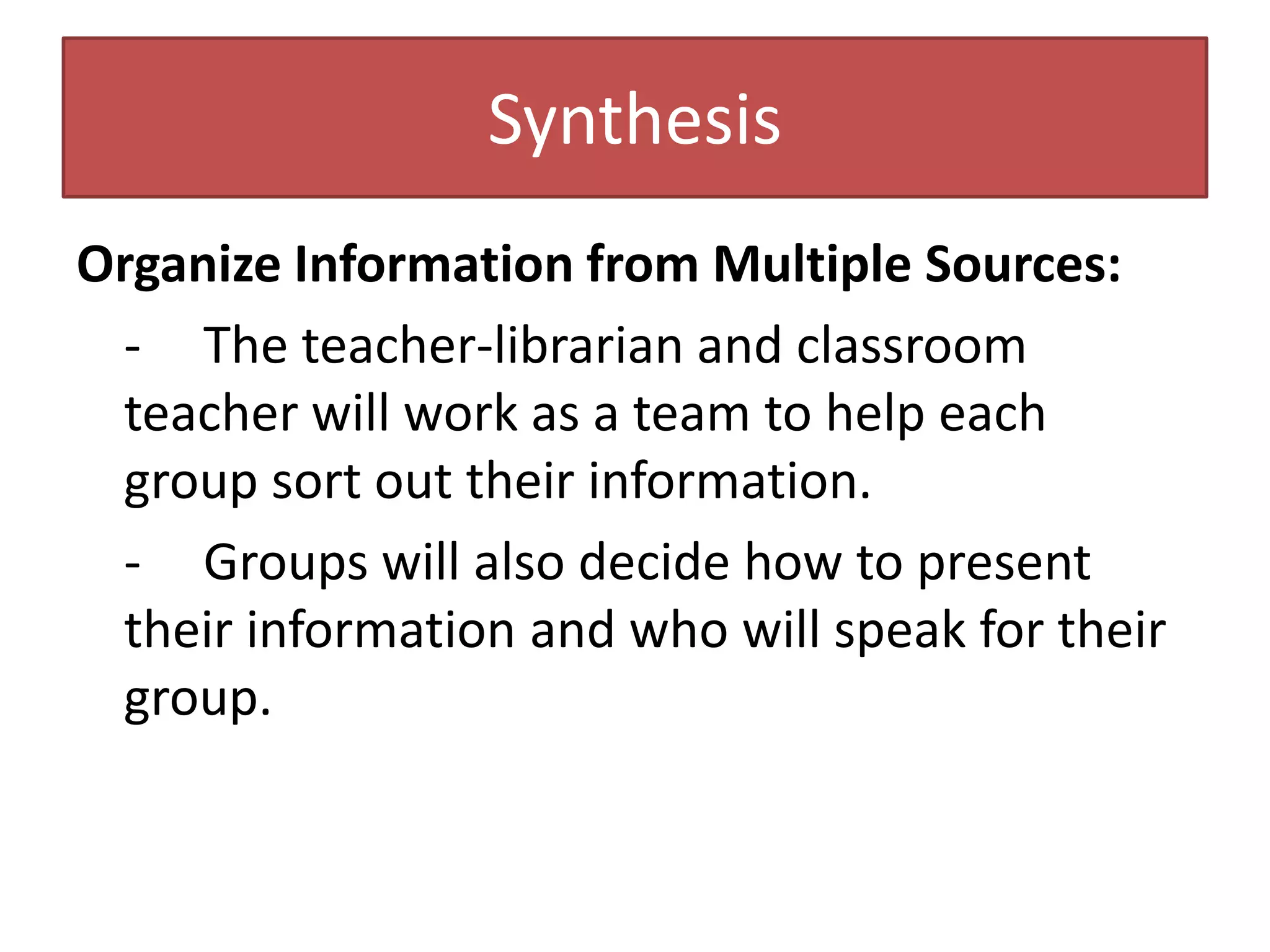 SynthesisOrganize Information from Multiple Sources:-	The teacher-librarian and classroom teacher will work as a team to help each group sort out their information.-	Groups will also decide how to present their information and who will speak for their group.