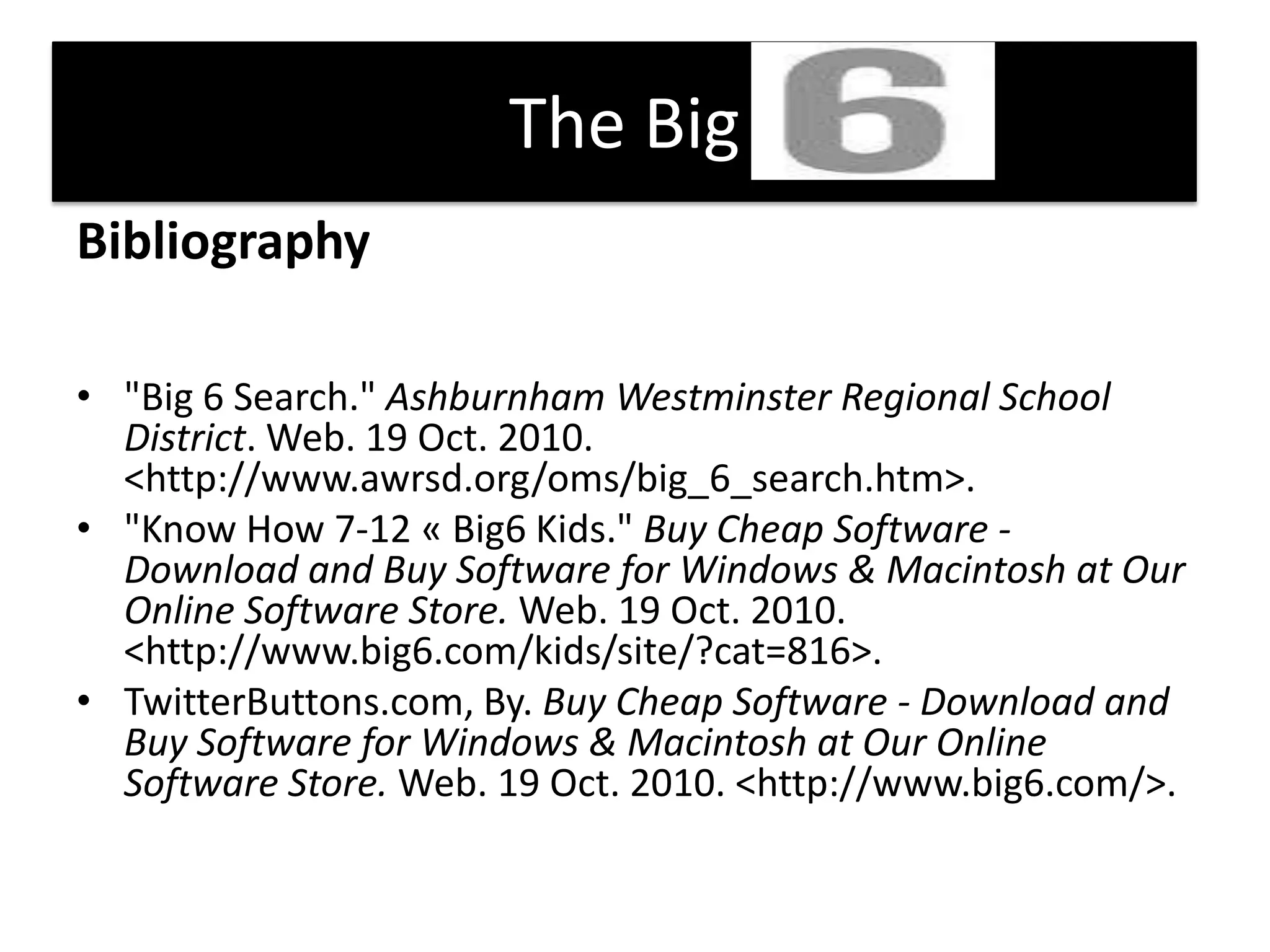 The Big    Bibliography"Big 6 Search." Ashburnham Westminster Regional School District. Web. 19 Oct. 2010. <http://www.awrsd.org/oms/big_6_search.htm>. "Know How 7-12 « Big6 Kids." Buy Cheap Software - Download and Buy Software for Windows & Macintosh at Our Online Software Store. Web. 19 Oct. 2010. <http://www.big6.com/kids/site/?cat=816>. TwitterButtons.com, By. Buy Cheap Software - Download and Buy Software for Windows & Macintosh at Our Online Software Store. Web. 19 Oct. 2010. <http://www.big6.com/>. 