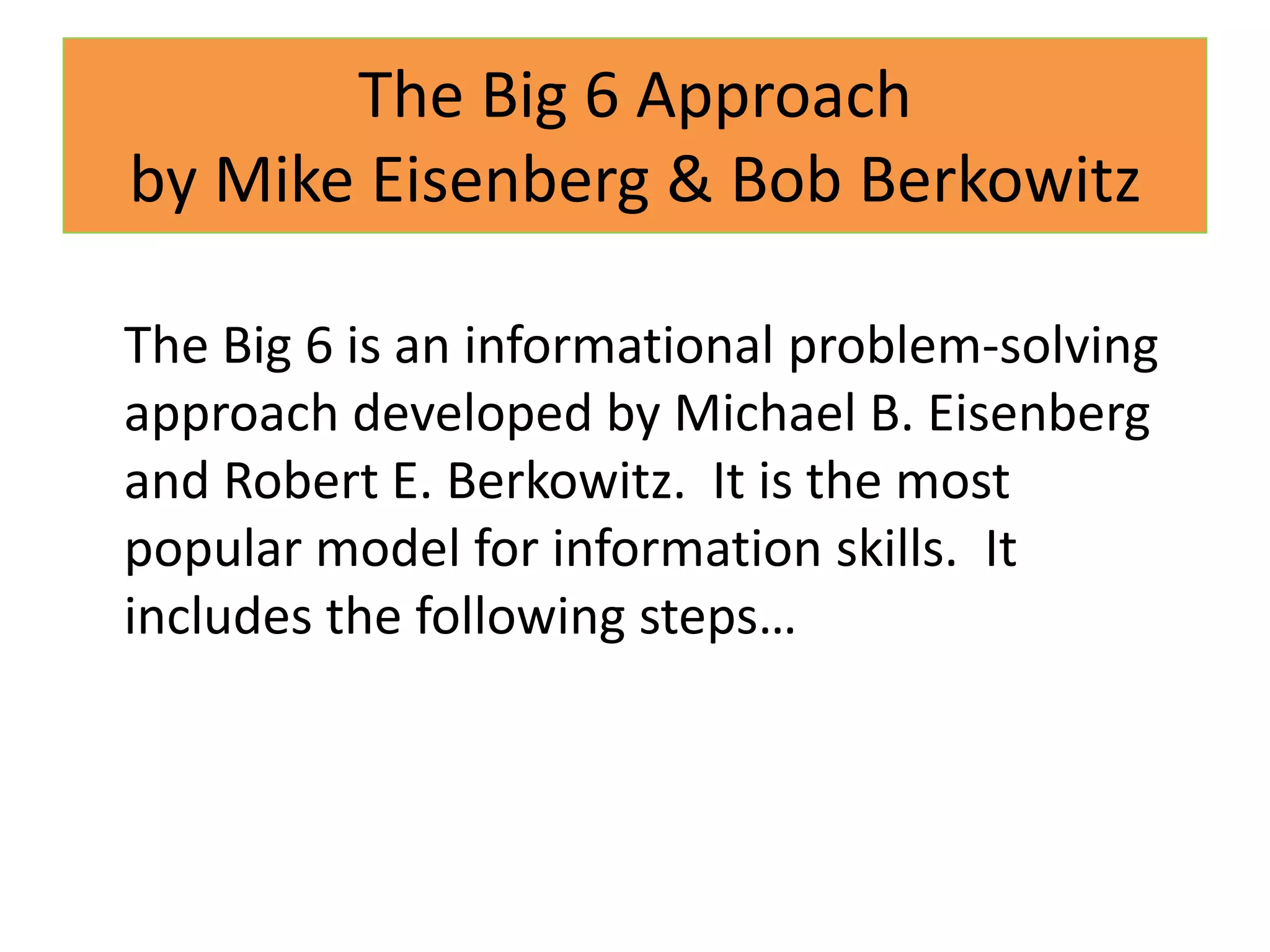 The Big 6 Approachby Mike Eisenberg & Bob BerkowitzThe Big 6 is an informational problem-solving approach developed by Michael B. Eisenberg and Robert E. Berkowitz.  It is the most popular model for information skills.  It includes the following steps…