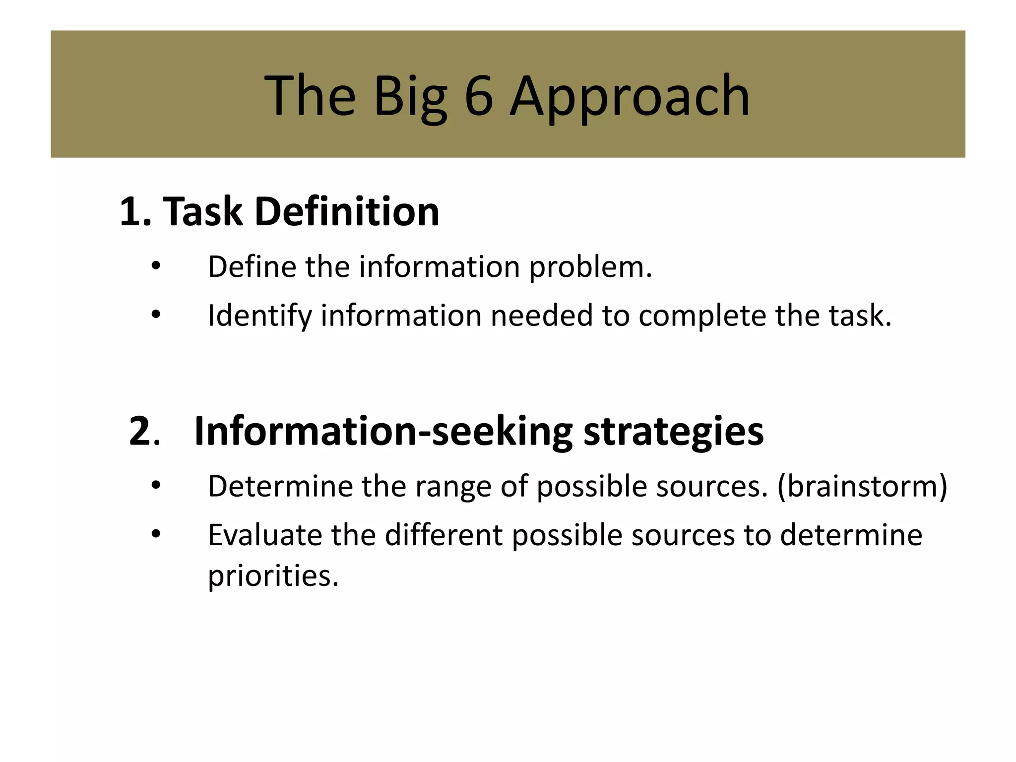 The Big 6 Approach1.	Task DefinitionDefine the information problem.Identify information needed to complete the task. 2.   Information-seeking strategiesDetermine the range of possible sources. (brainstorm)Evaluate the different possible sources to determine priorities.