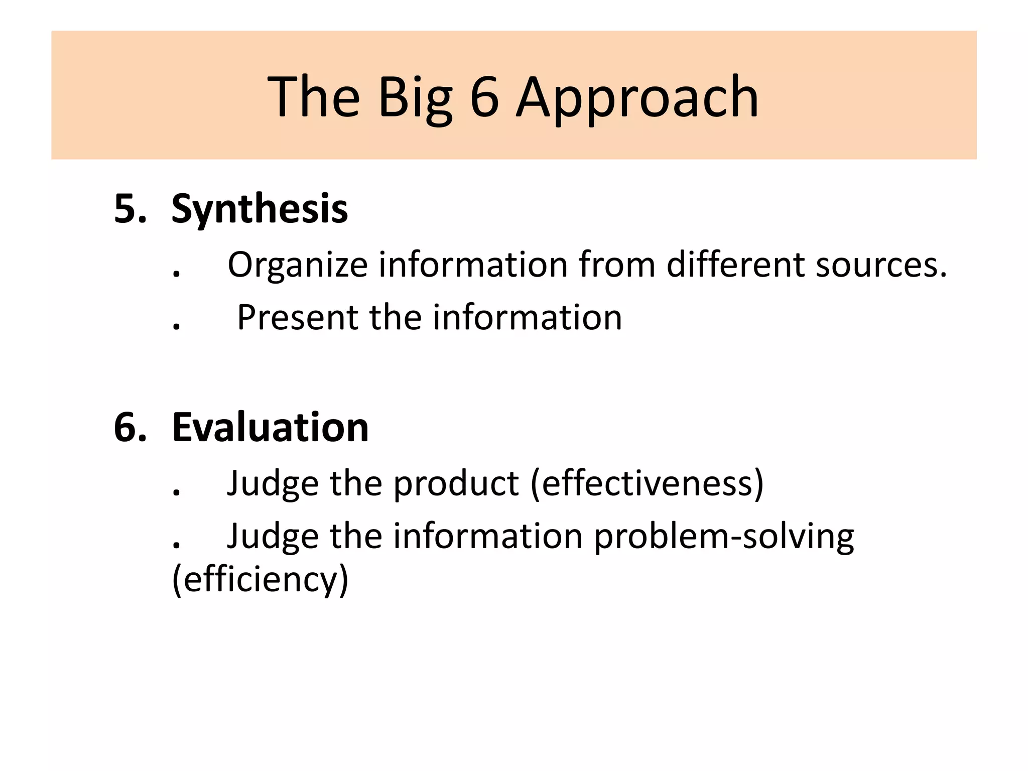 The Big 6 ApproachSynthesis.     Organize information from different sources..      Present the informationEvaluation.     Judge the product (effectiveness).     Judge the information problem-solving             (efficiency)