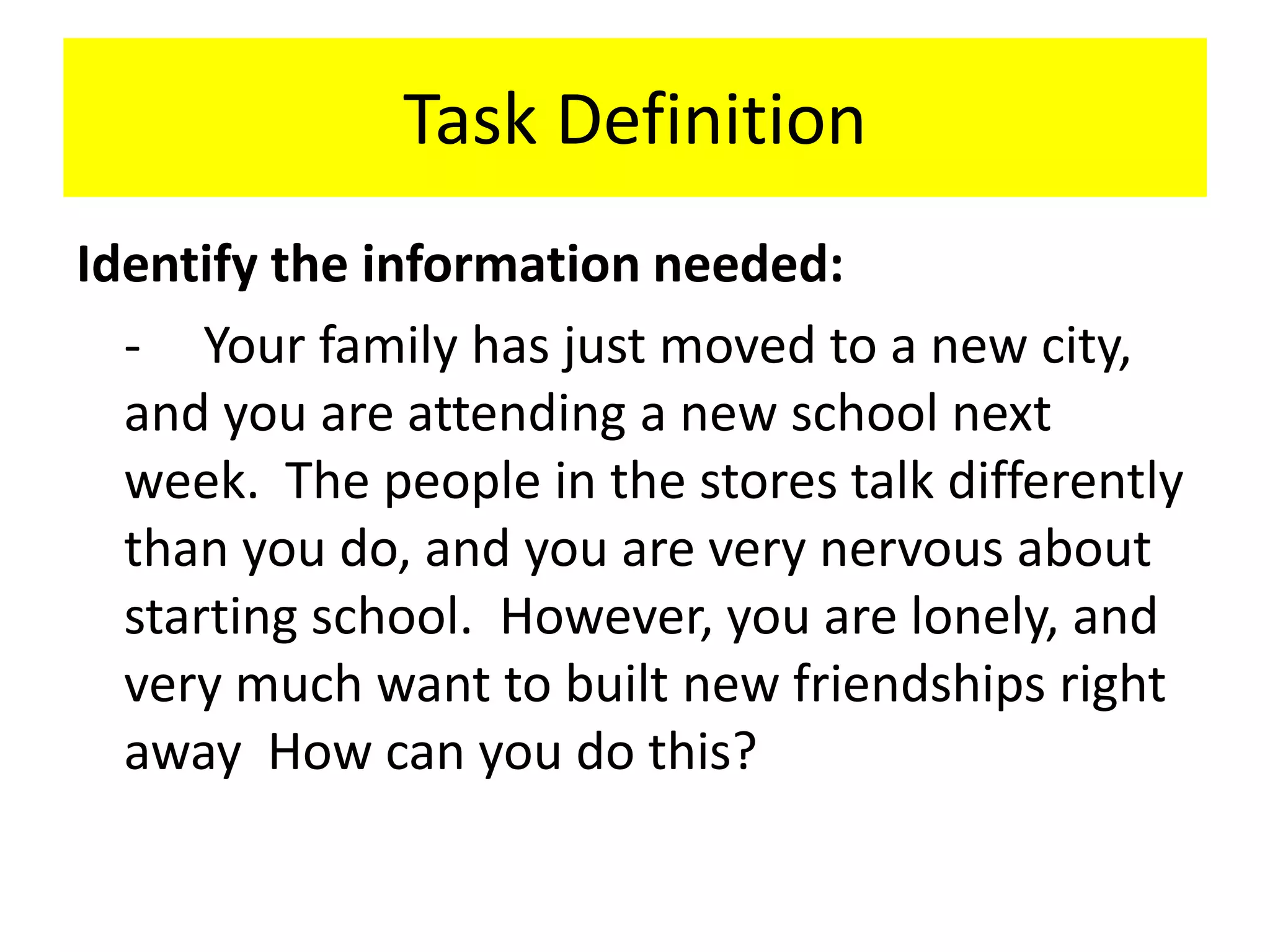 Task DefinitionIdentify the information needed:	-	Your family has just moved to a new city, and you are attending a new school next week.  The people in the stores talk differently than you do, and you are very nervous about starting school.  However, you are lonely, and very much want to built new friendships right away  How can you do this?