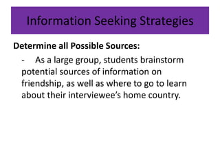Information Seeking StrategiesDetermine all Possible Sources:	-	As a large group, students brainstorm potential sources of information on friendship, as well as where to go to learn about their interviewee’s home country.