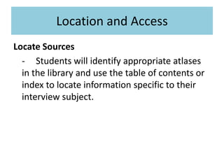 Location and AccessLocate Sources	-	Students will identify appropriate atlases in the library and use the table of contents or index to locate information specific to their interview subject.