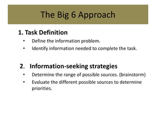 The Big 6 Approach1.	Task DefinitionDefine the information problem.Identify information needed to complete the task. 2.   Information-seeking strategiesDetermine the range of possible sources. (brainstorm)Evaluate the different possible sources to determine priorities.