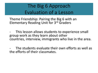 The Big 6 ApproachEvaluation of a Lesson 	Theme Friendship: Pairing the Big 6 with an Elementary Reading Unit for 3rd Graders	-	This lesson allows students to experience small group work as they learn about other countries, interview, immigrants who live in the area.	-	The students evaluate their own efforts as well as the efforts of their classmates.