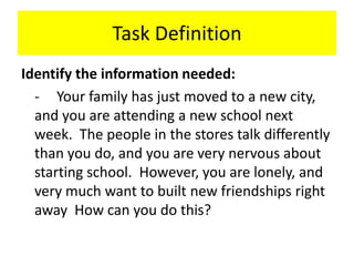 Task DefinitionIdentify the information needed:	-	Your family has just moved to a new city, and you are attending a new school next week.  The people in the stores talk differently than you do, and you are very nervous about starting school.  However, you are lonely, and very much want to built new friendships right away  How can you do this?