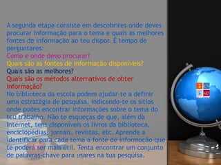 A segunda etapa consiste em descobrires onde deves
procurar informação para o tema e quais as melhores
fontes de informação ao teu dispor. É tempo de
perguntares: 
Como e onde devo procurar? 
Quais são as fontes de informação disponíveis? 
Quais são as melhores? 
Quais são os métodos alternativos de obter
informação? 
No biblioteca da escola podem ajudar-te a definir
uma estratégia de pesquisa, indicando-te os sítios
onde podes encontrar informações sobre o tema do
teu trabalho. Não te esqueças de que, além da
Internet, tens disponíveis os livros da biblioteca,
enciclopédias, jornais, revistas, etc. Aprende a
identificar para cada tema a fonte de informação que
te poderá ser mais útil. Tenta encontrar um conjunto
de palavras-chave para usares na tua pesquisa.
 