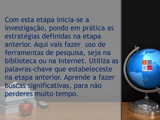 Com esta etapa inicia-se a
investigação, pondo em prática as
estratégias definidas na etapa
anterior. Aqui vais fazer  uso de
ferramentas de pesquisa, seja na
biblioteca ou na Internet. Utiliza as
palavras-chave que estabeleceste
na etapa anterior. Aprende a fazer
buscas significativas, para não
perderes muito tempo. 
 