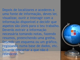 Depois de localizares e acederes a
uma fonte de informação, deves ler,
visualizar, ouvir e interagir com a
informação disponível e decidir que
aspetos são úteis para o teu trabalho. 
Deverás extrair a informação
necessária tomando notas, fazendo
resumos, preenchendo uma grelha,
fazendo um esquema ou um gráfico,
registando numa base de dados, etc.
Deverás descartar a que não é
relevante.  
 