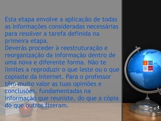Esta etapa envolve a aplicação de todas
as informações consideradas necessárias
para resolver a tarefa definida na
primeira etapa.  
Deverás proceder à reestruturação e
reorganização da informação dentro de
uma nova e diferente forma. Não te
limites a reproduzir o que leste ou o que
copiaste da Internet. Para o professor
têm muito valor as tuas opiniões e
conclusões, fundamentadas na
informação que reuniste, do que a cópia
do que outros fizeram.  
 