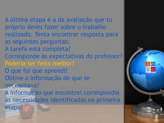 A última etapa é a da avaliação que tu
próprio deves fazer sobre o trabalho
realizado. Tenta encontrar resposta para
as seguintes perguntas: 
A tarefa está completa?  
Corresponde às expectativas do professor? 
Poderia ter feito melhor?  
O que foi que aprendi? 
Obtive a informação de que se
necessitava? 
A informação que encontrei correspondia
às necessidades identificadas na primeira
etapa?
 
 