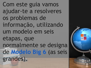 Com este guia vamos
ajudar-te a resolveres
os problemas de
informação, utilizando
um modelo em seis
etapas, que
normalmente se designa
de Modelo Big 6 (as seis
grandes).
 