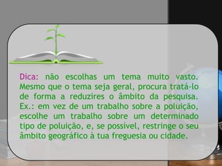 Dica: não escolhas um tema muito vasto.
Mesmo que o tema seja geral, procura tratá-lo
de forma a reduzires o âmbito da pesquisa.
Ex.: em vez de um trabalho sobre a poluição,
escolhe um trabalho sobre um determinado
tipo de poluição, e, se possível, restringe o seu
âmbito geográfico à tua freguesia ou cidade.
 