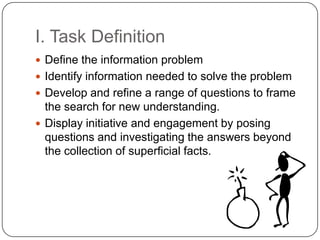 I. Task Definition	Define the information problemIdentify information needed to solve the problemDevelop and refine a range of questions to frame the search for new understanding.Display initiative and engagement by posing questions and investigating the answers beyond the collection of superficial facts. 
