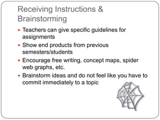 Receiving Instructions & BrainstormingTeachers can give specific guidelines for assignmentsShow end products from previous semesters/studentsEncourage free writing, concept maps, spider web graphs, etc.Brainstorm ideas and do not feel like you have to commit immediately to a topic
