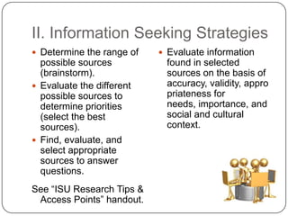 II. Information Seeking StrategiesDetermine the range of possible sources (brainstorm).Evaluate the different possible sources to determine priorities (select the best sources).Find, evaluate, and select appropriate sources to answer questions.See “ISU Research Tips & Access Points” handout.Evaluate information found in selected sources on the basis of accuracy, validity, appropriateness for needs, importance, and social and cultural context.