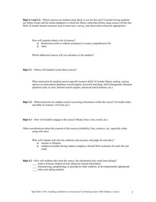 Big6 2.1 and 2.2—Which sources are students most likely to use for this unit? Consider having students
use library books and the online databases to which the library subscribes before using sources off the free
Web. (Consider human resources such as interviews, survey, and observation whenever appropriate.)




         How will students obtain a list of sources?
                Brainstorm (with or without assistance) to create comprehensive list
                other


         Which additional sources will you introduce to the students?




Big6 3.1—Where will students locate these sources?



         What instruction do students need in specific location skills? (Consider library catalog, various
         options on subscription databases search engines, keyword searching, shelf arrangement, Boolean
         operators (and, or, not), Internet search engines, advanced search features, etc.)




Big6 3.2—What instruction do students need in accessing information within the source? (Consider index
        and table of contents, Ctrl-Find, etc.)




Big6 4.1—How will students engage in the source? (Read, listen, view, touch, etc.)


Other considerations about the contents of the sources (reliability, bias, currency, etc. especially when
        using web sites)


         Who will evaluate web sites for authority and accuracy and judge for relevancy?
                teacher or librarian
                students (consider having student complete a formal Web evaluation for each free site
                used)



Big6 4.2—How will students take from the source, the information they need (note taking)?
        ____ trash-n-treasure method of note taking for factual information
        ____ Summarizing, paraphrasing, or quoting for older students, as developmentally appropriate
        ____ other note taking method:




        Big6 Skills ©1987, Eisenberg and Berkowitz. Instructional Unit Planning Guide ©2009, Barbara A. Jansen.   2
 