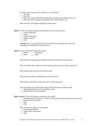 On which type of organizer will students use to record notes?
         ____ data chart
         ____ note cards
         ____ Electronic organizer (MS Word, Google Docs, Inspiration, NoodleBib, wiki, etc.)
         ____ other (such as Venn diagram, comparison chart, cluster diagram, etc.)

         What instruction will students need prior to taking notes?



Big6 5.1—How will students organize the information from all of their sources?
        ____ written rough draft
        ____ sketch
        ____ roughly drawn plan
        ____ graphic organizer
        ____ other

         Consider: How, by going beyond the given information, will students add value to the
         knowledge-level information found in sources?


Big6 5.2—How will students display their results?
        ____ product   ____ presentation
        ____ paper      ____ other


         What higher-level thinking and transferable skills are included in the final product?


         How can students show results in a written format, such as an essay or other composition?


         What materials and instruction will students need?


         What authentic audience will students have for their results?


         Will students choose their own product (with or without guidance)?


         How will students give credit to their sources? What instruction do students need?
         ____ bibliography (what instruction do students need?)
         ____ spoken credit during a presentation


Big6 6.1 and 6.2—How will students evaluate their own efforts?
         ____ predetermined set of criteria, i.e., rubric or scoring guide, that the teachers will use to assess
         ____ informal written evaluation
         ____ both
         ____ other

         Who will create the rubric or scoring guide?
         ____ teacher and/or librarian
         ____ student input in descriptors
         ____ other



        Big6 Skills ©1987, Eisenberg and Berkowitz. Instructional Unit Planning Guide ©2009, Barbara A. Jansen.    3
 