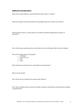 Additional Considerations

What are the content objectives as prescribed by the State, District, or School?




What are the specific information problem-solving (Big6) objectives on which you will focus?




What prerequisite skills or content objectives do students need before beginning this sequence of
instruction?




How will the teacher and librarian be involved with the class or individuals while the other is teaching?



How are the students going to be grouped?
        ____ individual
        ____ group of 3 or 4
        ____ pair
        ____ other


What materials are needed and who is responsible for collecting them?




What is the time frame?



How will the unit be evaluated by the teacher and/or librarian?




How will you celebrate and/or advertise the students’ products or performances and information searching
accomplishments?




        Big6 Skills ©1987, Eisenberg and Berkowitz. Instructional Unit Planning Guide ©2009, Barbara A. Jansen.   4
 
