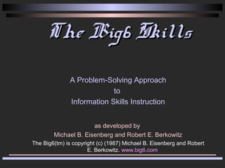 The Big6 Skills
               A Problem-Solving Approach
                            to
               Information Skills Instruction


                      as developed by
        Michael B. Eisenberg and Robert E. Berkowitz
The Big6(tm) is copyright (c) (1987) Michael B. Eisenberg and Robert
                      E. Berkowitz. www.big6.com
 