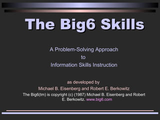 The Big6 Skills
               A Problem-Solving Approach
                            to
               Information Skills Instruction


                      as developed by
        Michael B. Eisenberg and Robert E. Berkowitz
The Big6(tm) is copyright (c) (1987) Michael B. Eisenberg and Robert
                      E. Berkowitz. www.big6.com
 