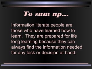 To sum up...To sum up...
Information literate people are
those who have learned how to
learn. They are prepared for life
long learning because they can
always find the information needed
for any task or decision at hand.
 