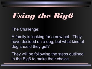 Using the Big6Using the Big6
The Challenge:
A family is looking for a new pet. They
have decided on a dog, but what kind of
dog should they get?
They will be following the steps outlined
in the Big6 to make their choice.
 