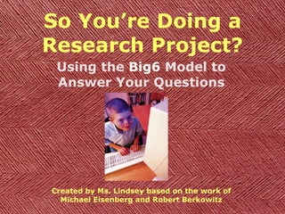 So You’re Doing a Research Project? Using the  Big6  Model to Answer Your Questions Created by Ms. Lindsey based on the work of Michael Eisenberg and Robert Berkowitz 