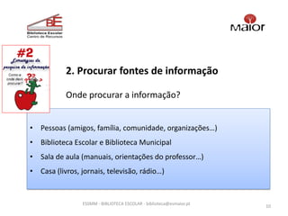 2. Procurar fontes de informação

           Onde procurar a informação?


• Pessoas (amigos, família, comunidade, organizações…)
• Biblioteca Escolar e Biblioteca Municipal
• Sala de aula (manuais, orientações do professor…)
• Casa (livros, jornais, televisão, rádio…)


                ESSMM - BIBLIOTECA ESCOLAR - biblioteca@esmaior.pt
                                                                     10
 