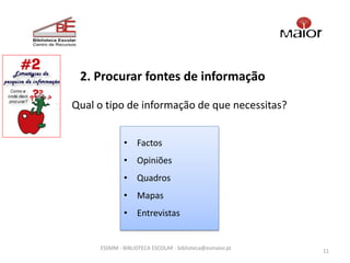 2. Procurar fontes de informação

Qual o tipo de informação de que necessitas?


             • Factos
             • Opiniões
             • Quadros
             • Mapas
             • Entrevistas


     ESSMM - BIBLIOTECA ESCOLAR - biblioteca@esmaior.pt
                                                          11
 