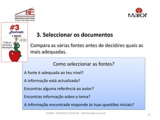 3. Seleccionar os documentos
   Compara as várias fontes antes de decidires quais as
   mais adequadas.

                 Como seleccionar as fontes?
A fonte é adequada ao teu nível?
A informação está actualizada?
Encontras alguma referência ao autor?
Encontras informação sobre o tema?
A informação encontrada responde às tuas questões iniciais?
           ESSMM - BIBLIOTECA ESCOLAR - biblioteca@esmaior.pt
                                                                12
 