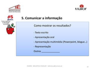 5. Comunicar a informação

            Como mostrar os resultados?

            - Texto escrito

            - Apresentação oral
            - Apresentação multimédia (Powerpoint, blogue…)
            - Representação
            Outros ______________




   ESSMM - BIBLIOTECA ESCOLAR - biblioteca@esmaior.pt
                                                          14
 