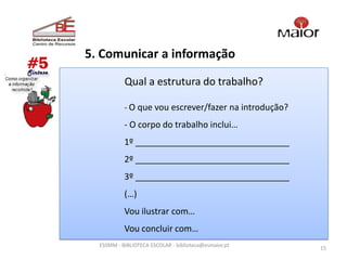 5. Comunicar a informação

           Qual a estrutura do trabalho?

           - O que vou escrever/fazer na introdução?

           - O corpo do trabalho inclui…
           1º ________________________________
           2º ________________________________
           3º ________________________________
           (…)
           Vou ilustrar com…
           Vou concluir com…
  ESSMM - BIBLIOTECA ESCOLAR - biblioteca@esmaior.pt
                                                       15
 