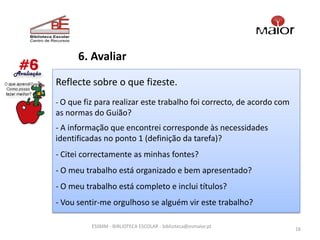 6. Avaliar

Reflecte sobre o que fizeste.
- O que fiz para realizar este trabalho foi correcto, de acordo com
as normas do Guião?
- A informação que encontrei corresponde às necessidades
identificadas no ponto 1 (definição da tarefa)?
- Citei correctamente as minhas fontes?
- O meu trabalho está organizado e bem apresentado?
- O meu trabalho está completo e inclui títulos?
- Vou sentir-me orgulhoso se alguém vir este trabalho?

          ESSMM - BIBLIOTECA ESCOLAR - biblioteca@esmaior.pt
                                                                      16
 