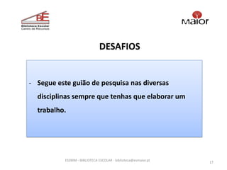 DESAFIOS


- Segue este guião de pesquisa nas diversas
  disciplinas sempre que tenhas que elaborar um
  trabalho.




           ESSMM - BIBLIOTECA ESCOLAR - biblioteca@esmaior.pt
                                                                17
 
