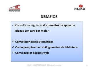 DESAFIOS

- Consulta os seguintes documentos de apoio no
  Blogue Ler para Ser Maior:


 Como fazer dossiês temáticos
 Como pesquisar no catálogo online da biblioteca
 Como avaliar páginas web


           ESSMM - BIBLIOTECA ESCOLAR - biblioteca@esmaior.pt
                                                                18
 