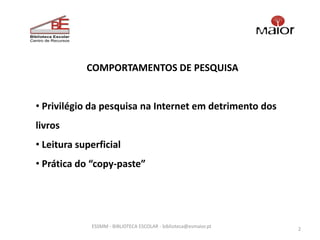 COMPORTAMENTOS DE PESQUISA


• Privilégio da pesquisa na Internet em detrimento dos
livros
• Leitura superficial
• Prática do “copy-paste”




             ESSMM - BIBLIOTECA ESCOLAR - biblioteca@esmaior.pt
                                                                  2
 