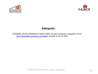 Bibliografia
EISENBERG, Michael; BERKOWITZ, Robert (1999). The Big 6 (traduzido e adaptado do site
     http://www.big6.com/what-is-the-big6/). Acedido em 04-10-2010.




                   ESSMM - BIBLIOTECA ESCOLAR - biblioteca@esmaior.pt
                                                                                        20
 