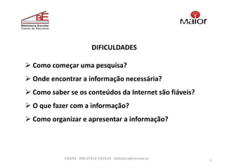 DIFICULDADES

 Como começar uma pesquisa?
 Onde encontrar a informação necessária?
 Como saber se os conteúdos da Internet são fiáveis?
 O que fazer com a informação?
 Como organizar e apresentar a informação?




            ESSMM - BIBLIOTECA ESCOLAR - biblioteca@esmaior.pt
                                                                 3
 
