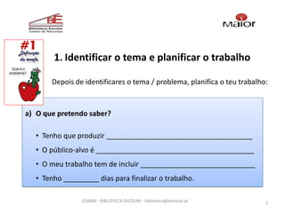 1. Identificar o tema e planificar o trabalho

       Depois de identificares o tema / problema, planifica o teu trabalho:



a) O que pretendo saber?

  • Tenho que produzir _____________________________________
  • O público-alvo é ________________________________________
  • O meu trabalho tem de incluir _____________________________
  • Tenho _________ dias para finalizar o trabalho.

                ESSMM - BIBLIOTECA ESCOLAR - biblioteca@esmaior.pt
                                                                          7
 