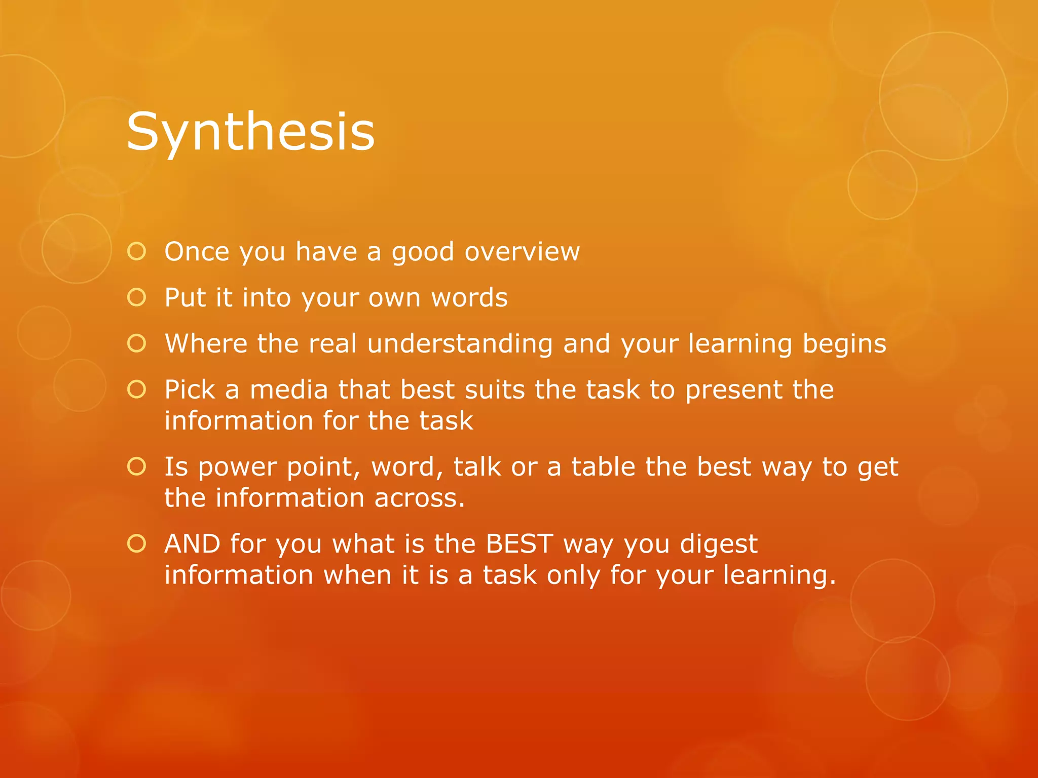 Synthesis
 Once you have a good overview
 Put it into your own words
 Where the real understanding and your learning begins
 Pick a media that best suits the task to present the
information for the task
 Is power point, word, talk or a table the best way to get
the information across.
 AND for you what is the BEST way you digest
information when it is a task only for your learning.
 