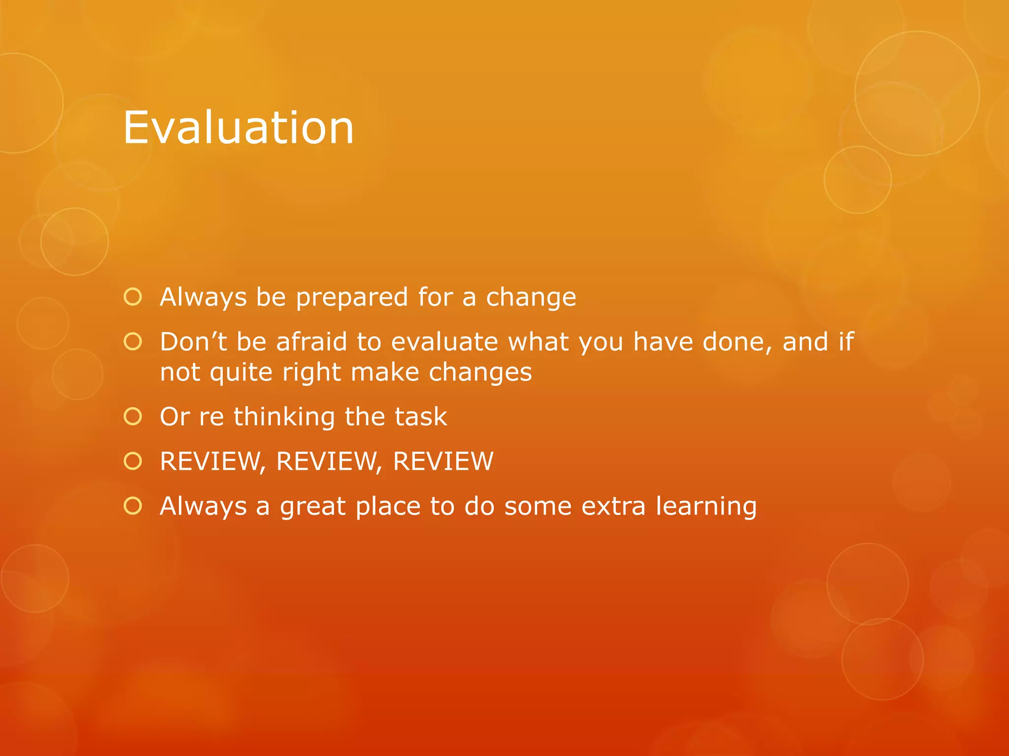 Evaluation
 Always be prepared for a change
 Don’t be afraid to evaluate what you have done, and if
not quite right make changes
 Or re thinking the task
 REVIEW, REVIEW, REVIEW
 Always a great place to do some extra learning
 