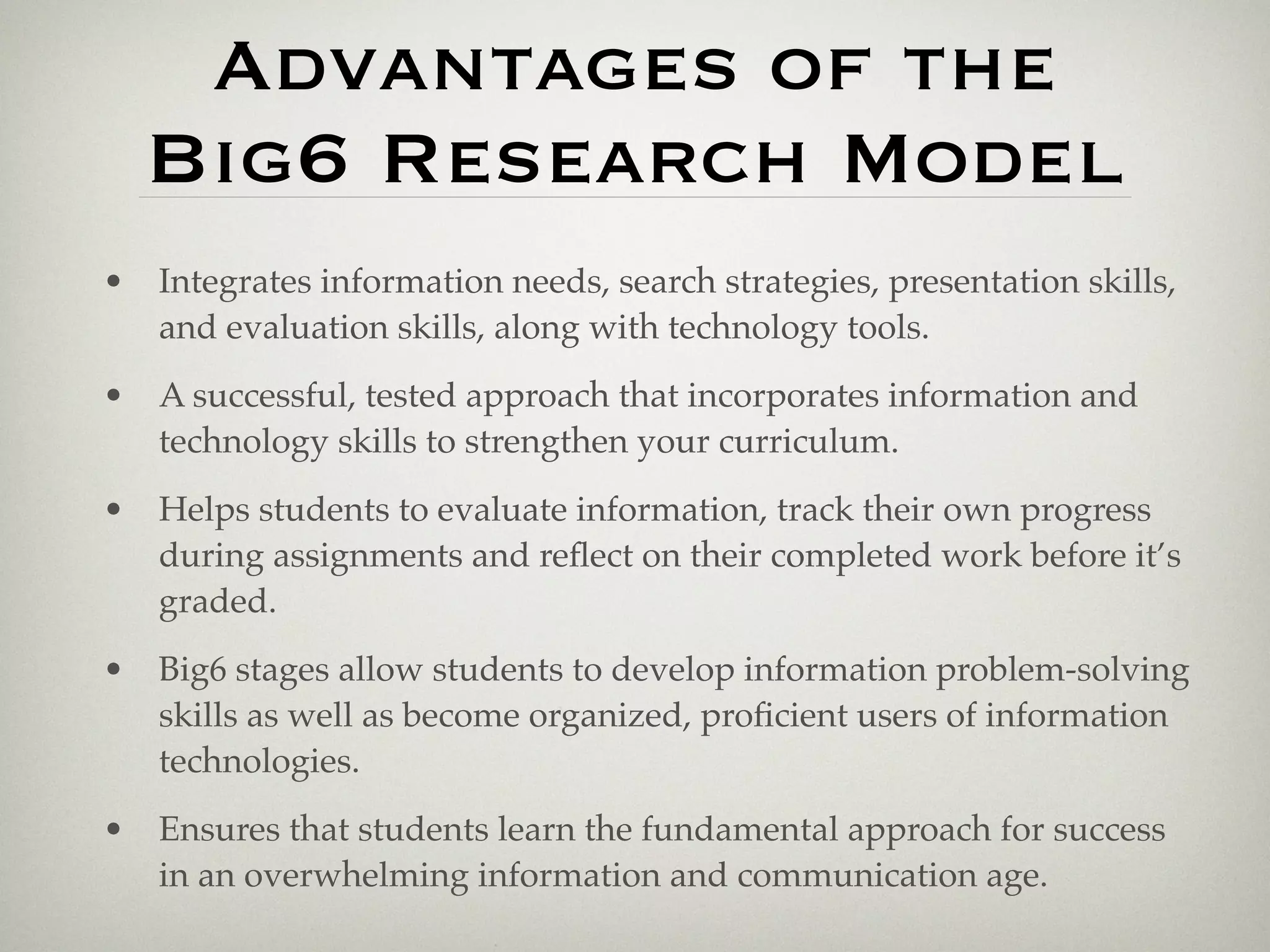 Advantages of the
    Big6 Research Model
•   Integrates information needs, search strategies, presentation skills,
    and evaluation skills, along with technology tools.
•   A successful, tested approach that incorporates information and
    technology skills to strengthen your curriculum.
•   Helps students to evaluate information, track their own progress
    during assignments and reﬂect on their completed work before it’s
    graded.
•   Big6 stages allow students to develop information problem-solving
    skills as well as become organized, proﬁcient users of information
    technologies.
•   Ensures that students learn the fundamental approach for success
    in an overwhelming information and communication age.
 