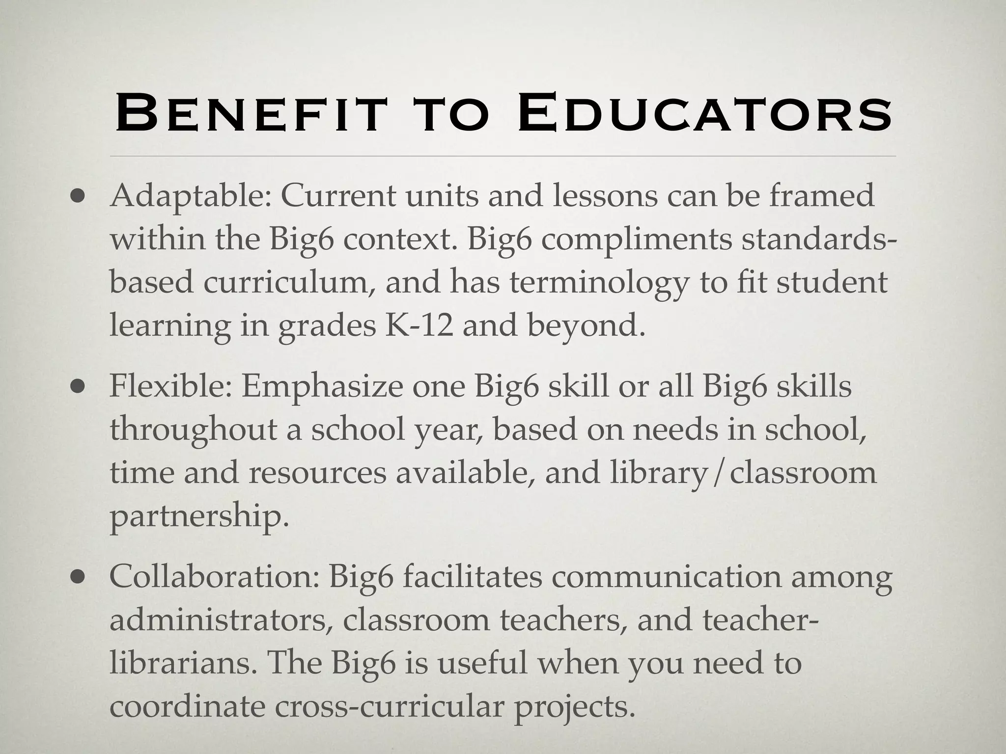 Benefit to Educators
• Adaptable: Current units and lessons can be framed
   within the Big6 context. Big6 compliments standards-
   based curriculum, and has terminology to ﬁt student
   learning in grades K-12 and beyond.
• Flexible: Emphasize one Big6 skill or all Big6 skills
   throughout a school year, based on needs in school,
   time and resources available, and library/classroom
   partnership.
• Collaboration: Big6 facilitates communication among
   administrators, classroom teachers, and teacher-
   librarians. The Big6 is useful when you need to
   coordinate cross-curricular projects.
 